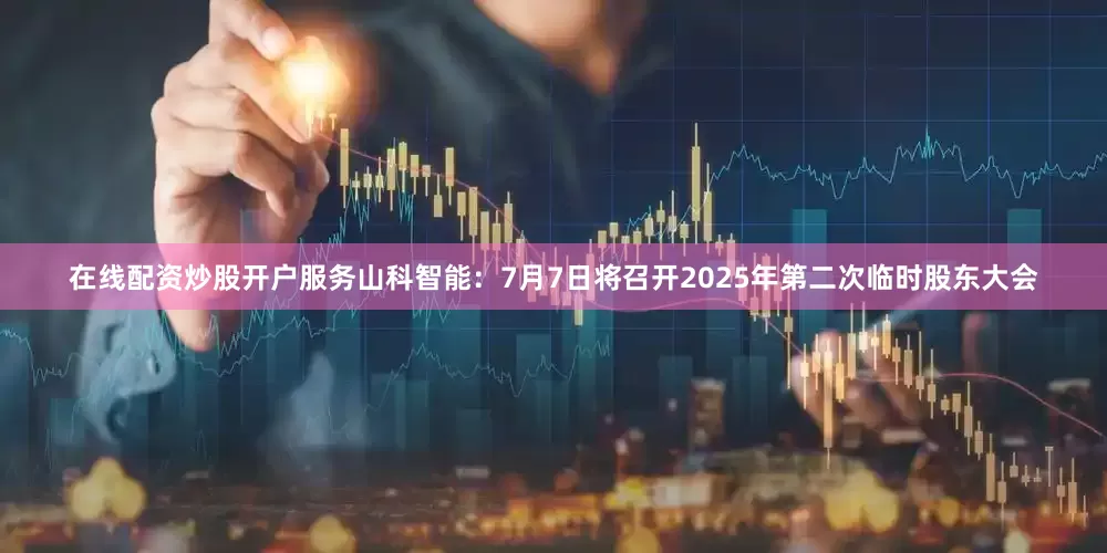 在线配资炒股开户服务山科智能：7月7日将召开2025年第二次临时股东大会
