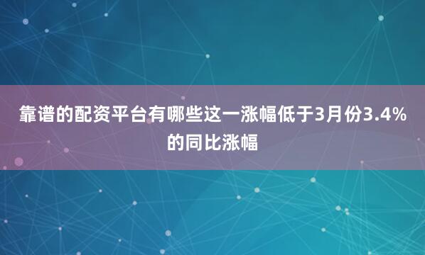 靠谱的配资平台有哪些这一涨幅低于3月份3.4%的同比涨幅