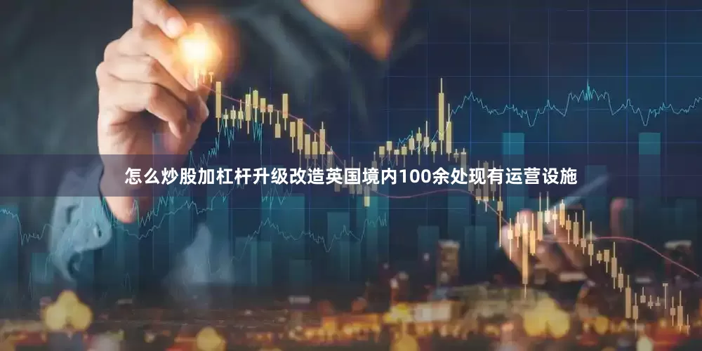 怎么炒股加杠杆升级改造英国境内100余处现有运营设施