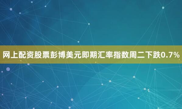 网上配资股票　　彭博美元即期汇率指数周二下跌0.7%