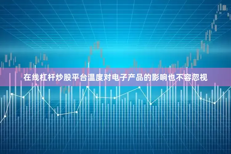 在线杠杆炒股平台温度对电子产品的影响也不容忽视