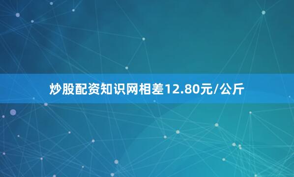 炒股配资知识网相差12.80元/公斤