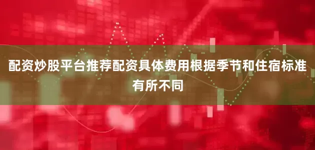 配资炒股平台推荐配资具体费用根据季节和住宿标准有所不同