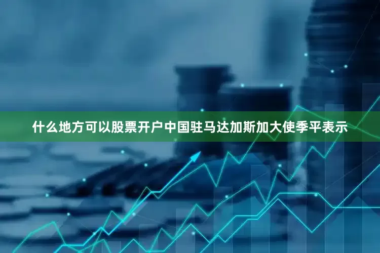 什么地方可以股票开户中国驻马达加斯加大使季平表示