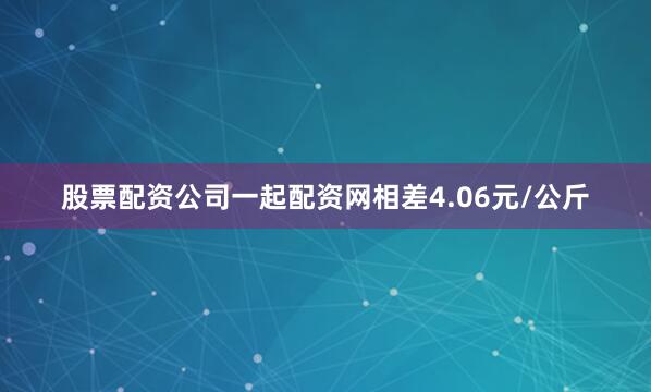 股票配资公司一起配资网相差4.06元/公斤