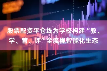 股票配资平仓线为学校构建“教、学、管、评”全流程智能化生态