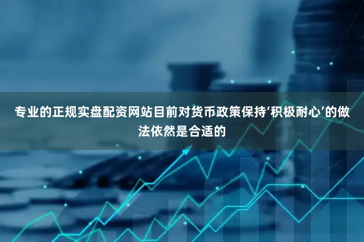 专业的正规实盘配资网站目前对货币政策保持‘积极耐心’的做法依然是合适的