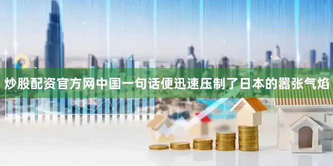 炒股配资官方网中国一句话便迅速压制了日本的嚣张气焰