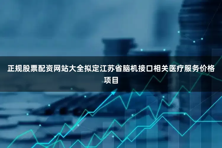 正规股票配资网站大全拟定江苏省脑机接口相关医疗服务价格项目