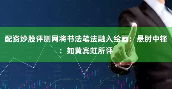 配资炒股评测网将书法笔法融入绘画：悬肘中锋：如黄宾虹所评