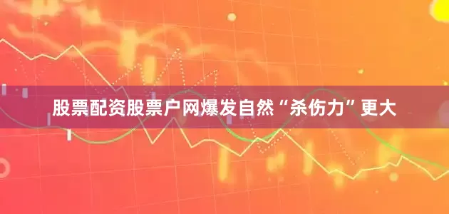 股票配资股票户网爆发自然“杀伤力”更大