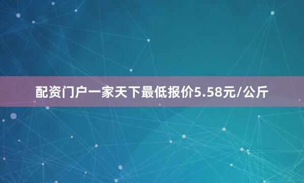 配资门户一家天下最低报价5.58元/公斤