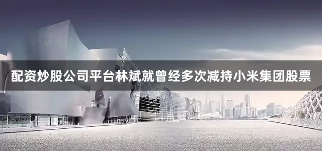 配资炒股公司平台林斌就曾经多次减持小米集团股票