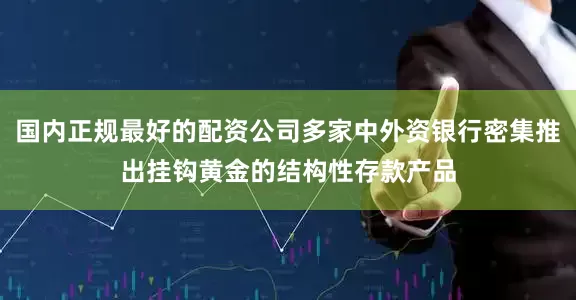 国内正规最好的配资公司多家中外资银行密集推出挂钩黄金的结构性存款产品