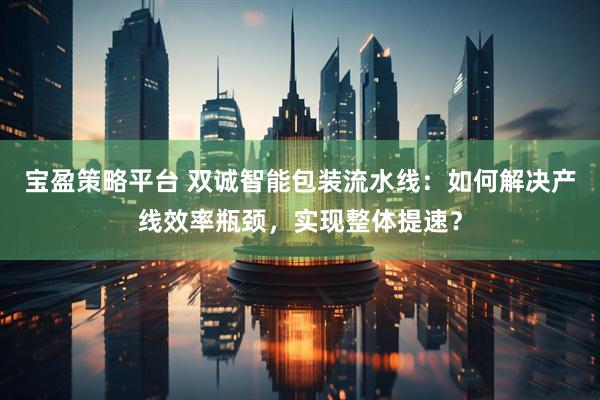 宝盈策略平台 双诚智能包装流水线：如何解决产线效率瓶颈，实现整体提速？