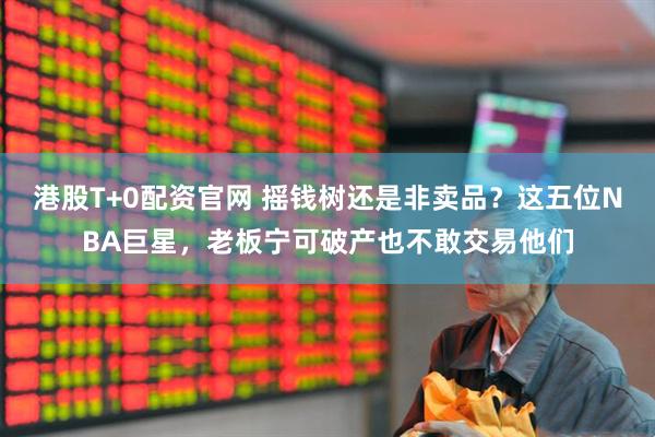 港股T+0配资官网 摇钱树还是非卖品？这五位NBA巨星，老板宁可破产也不敢交易他们