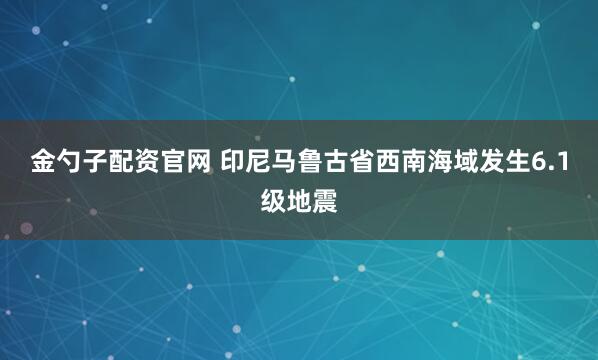 金勺子配资官网 印尼马鲁古省西南海域发生6.1级地震
