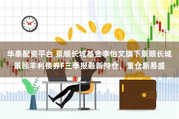 华泰配资平台 景顺长城基金李怡文旗下景顺长城景颐丰利债券F三季报最新持仓，重仓新易盛