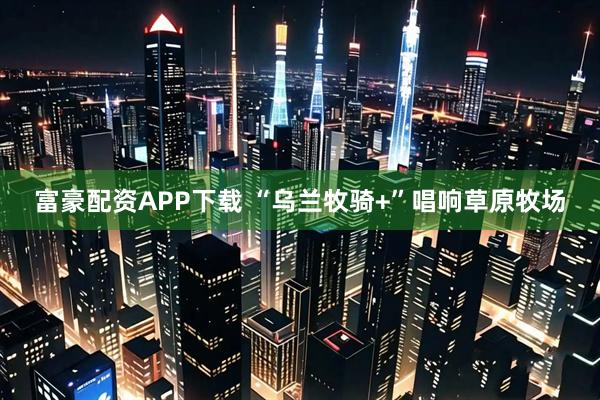 富豪配资APP下载 “乌兰牧骑+”唱响草原牧场