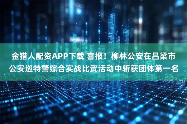 金猎人配资APP下载 喜报！柳林公安在吕梁市公安巡特警综合实战比武活动中斩获团体第一名