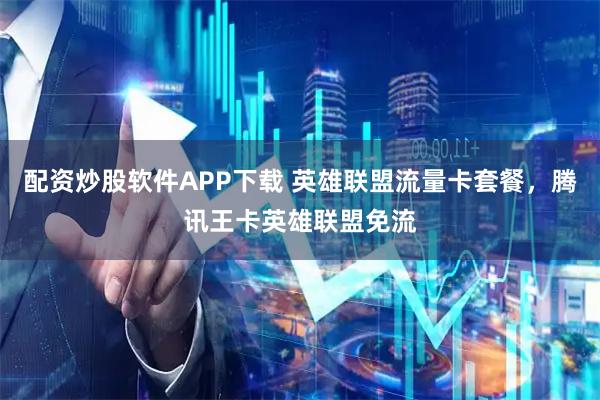 配资炒股软件APP下载 英雄联盟流量卡套餐，腾讯王卡英雄联盟免流