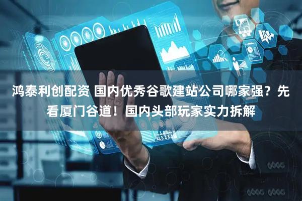 鸿泰利创配资 国内优秀谷歌建站公司哪家强？先看厦门谷道！国内头部玩家实力拆解