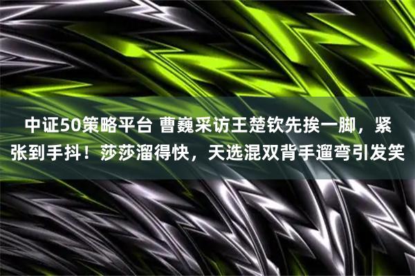 中证50策略平台 曹巍采访王楚钦先挨一脚，紧张到手抖！莎莎溜得快，天选混双背手遛弯引发笑