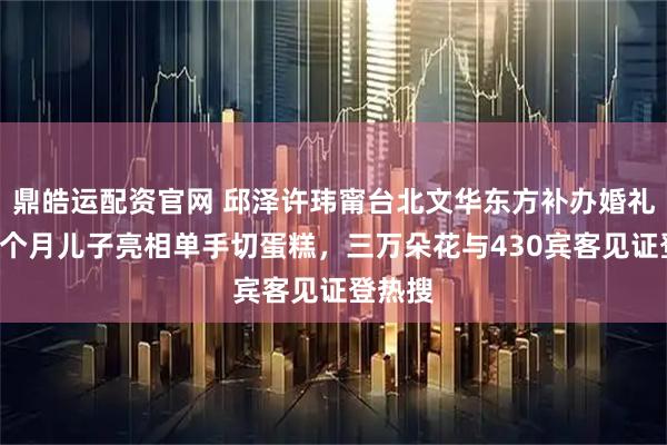 鼎皓运配资官网 邱泽许玮甯台北文华东方补办婚礼，抱3个月儿子亮相单手切蛋糕，三万朵花与430宾客见证登热搜