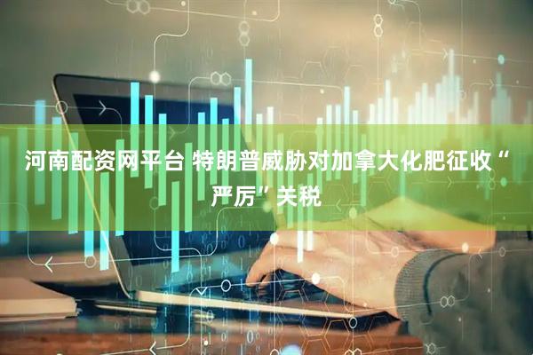 河南配资网平台 特朗普威胁对加拿大化肥征收“严厉”关税