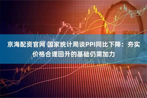 京海配资官网 国家统计局谈PPI同比下降：夯实价格合理回升的基础仍需加力