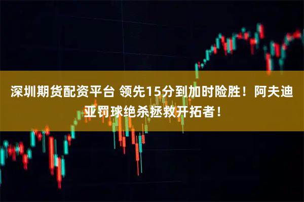 深圳期货配资平台 领先15分到加时险胜！阿夫迪亚罚球绝杀拯救开拓者！