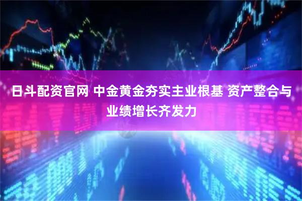 日斗配资官网 中金黄金夯实主业根基 资产整合与业绩增长齐发力