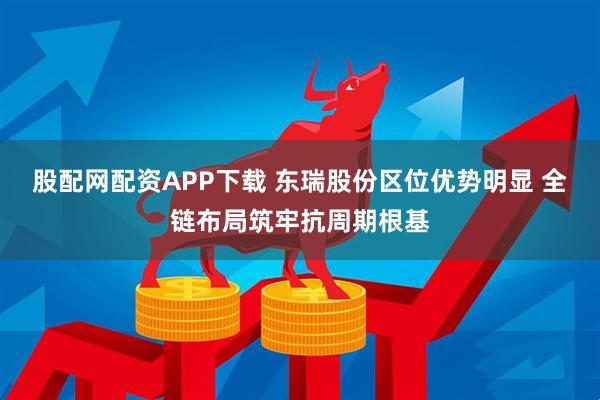 股配网配资APP下载 东瑞股份区位优势明显 全链布局筑牢抗周期根基