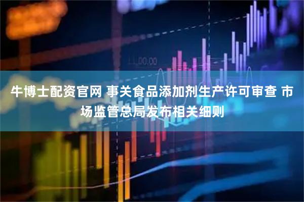 牛博士配资官网 事关食品添加剂生产许可审查 市场监管总局发布相关细则