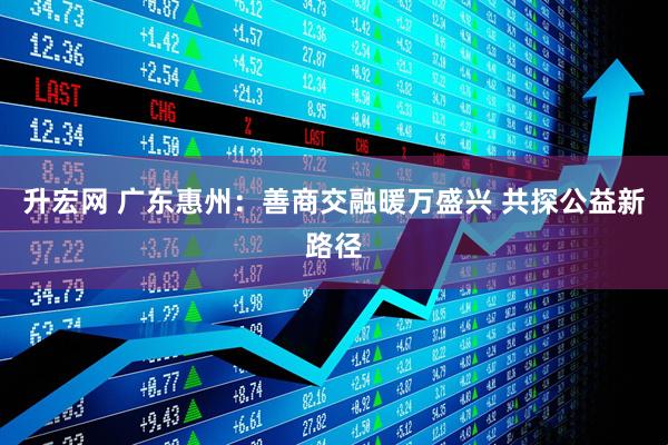 升宏网 广东惠州：善商交融暖万盛兴 共探公益新路径