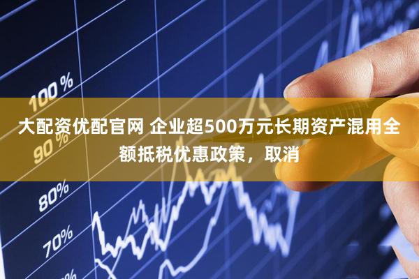 大配资优配官网 企业超500万元长期资产混用全额抵税优惠政策，取消