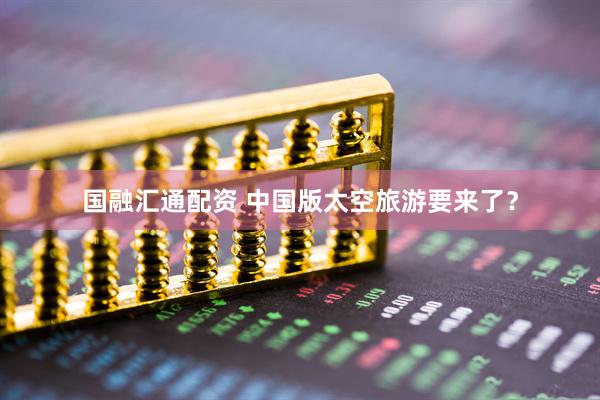 国融汇通配资 中国版太空旅游要来了？
