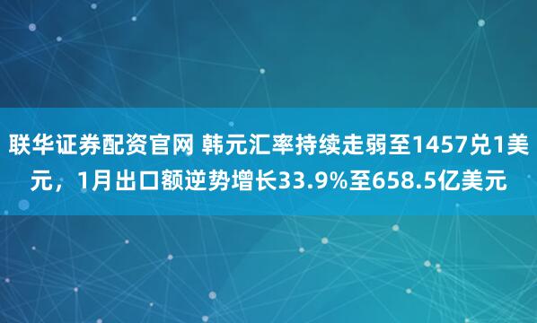 联华证券配资官网 韩元汇率持续走弱至1457兑1美元，1月出口额逆势增长33.9%至658.5亿美元