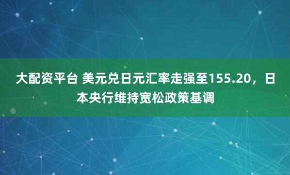大配资平台 美元兑日元汇率走强至155.20，日本央行维持宽松政策基调