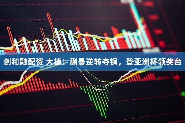 创和融配资 大捷！蒯曼逆转夺铜，登亚洲杯领奖台