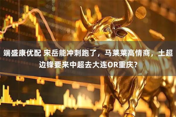 端盛康优配 宋岳能冲刺跑了，马莱莱高情商，土超边锋要来中超去大连OR重庆？