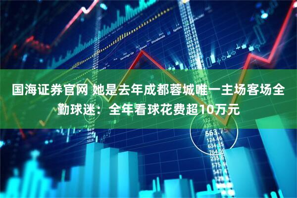 国海证券官网 她是去年成都蓉城唯一主场客场全勤球迷：全年看球花费超10万元