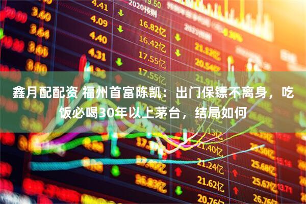 鑫月配配资 福州首富陈凯：出门保镖不离身，吃饭必喝30年以上茅台，结局如何