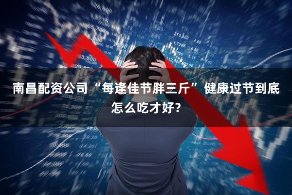 南昌配资公司 “每逢佳节胖三斤” 健康过节到底怎么吃才好？