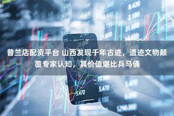 普兰店配资平台 山西发现千年古迹，遗迹文物颠覆专家认知，其价值堪比兵马俑